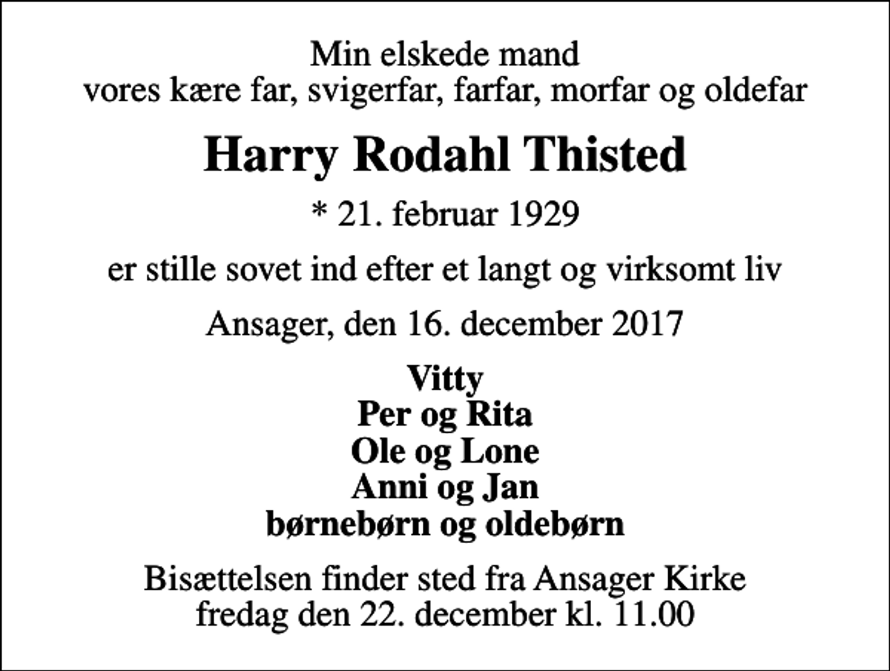 <p>Min elskede mand vores kære far, svigerfar, farfar, morfar og oldefar<br />Harry Rodahl Thisted<br />* 21. februar 1929<br />er stille sovet ind efter et langt og virksomt liv<br />Ansager, den 16. december 2017<br />Vitty Per og Rita Ole og Lone Anni og Jan børnebørn og oldebørn<br />Bisættelsen finder sted fra Ansager Kirke fredag den 22. december kl. 11.00</p>