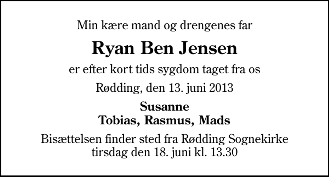 <p>Min kære mand og drengenes far<br />Ryan Ben Jensen<br />er efter kort tids sygdom taget fra os<br />Rødding, den 13. juni 2013<br />Susanne Tobias, Rasmus, Mads<br />Bisættelsen finder sted fra Rødding Sognekirke tirsdag den 18. juni kl. 13.30</p>
