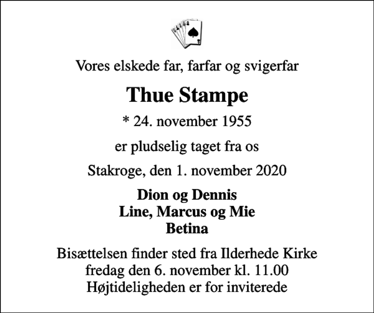 <p>Vores elskede far, farfar og svigerfar<br />Thue Stampe<br />* 24. november 1955<br />er pludselig taget fra os<br />Stakroge, den 1. november 2020<br />Dion og Dennis Line, Marcus og Mie Betina<br />Bisættelsen finder sted fra Ilderhede Kirke fredag den 6. november kl. 11.00 Højtideligheden er for inviterede</p>