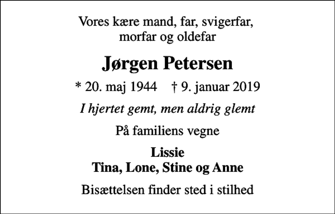 <p>Vores kære mand, far, svigerfar, morfar og oldefar<br />Jørgen Petersen<br />* 20. maj 1944 ✝ 9. januar 2019<br />I hjertet gemt, men aldrig glemt<br />På familiens vegne<br />Lissie Tina, Lone, Stine og Anne<br />Bisættelsen finder sted i stilhed</p>
