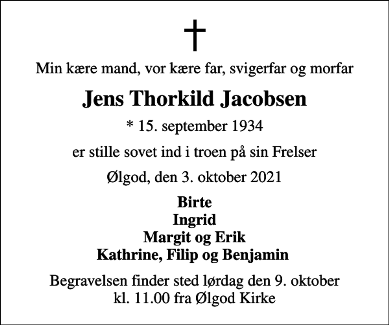 <p>Min kære mand, vor kære far, svigerfar og morfar<br />Jens Thorkild Jacobsen<br />* 15. september 1934<br />er stille sovet ind i troen på sin Frelser<br />Ølgod, den 3. oktober 2021<br />Birte Ingrid Margit og Erik Kathrine, Filip og Benjamin<br />Begravelsen finder sted lørdag den 9. oktober kl. 11.00 fra Ølgod Kirke</p>