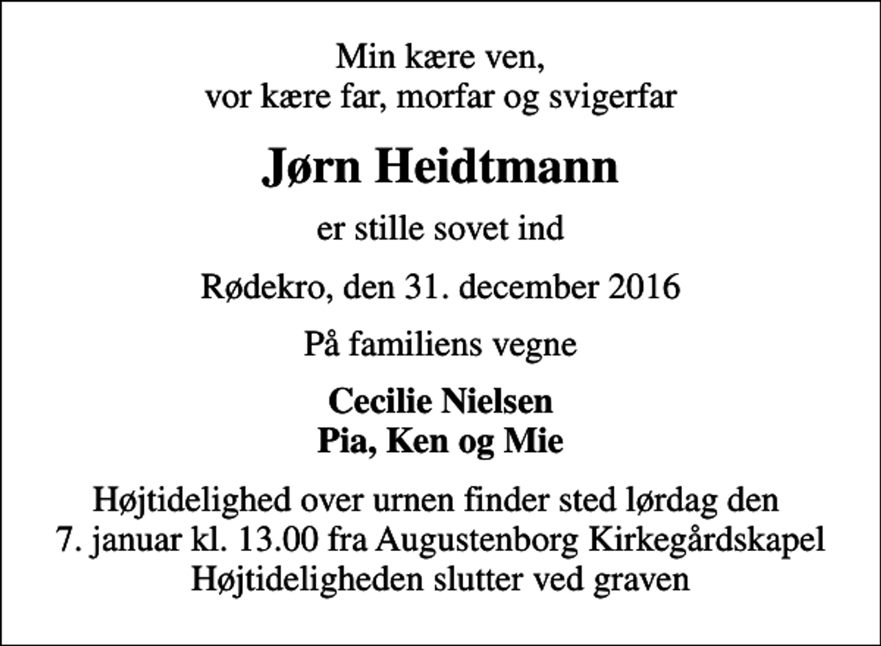 <p>Min kære ven, vor kære far, morfar og svigerfar<br />Jørn Heidtmann<br />er stille sovet ind<br />Rødekro, den 31. december 2016<br />På familiens vegne<br />Cecilie Nielsen Pia, Ken og Mie<br />Højtidelighed over urnen finder sted lørdag den 7. januar kl. 13.00 fra Augustenborg Kirkegårdskapel Højtideligheden slutter ved graven</p>