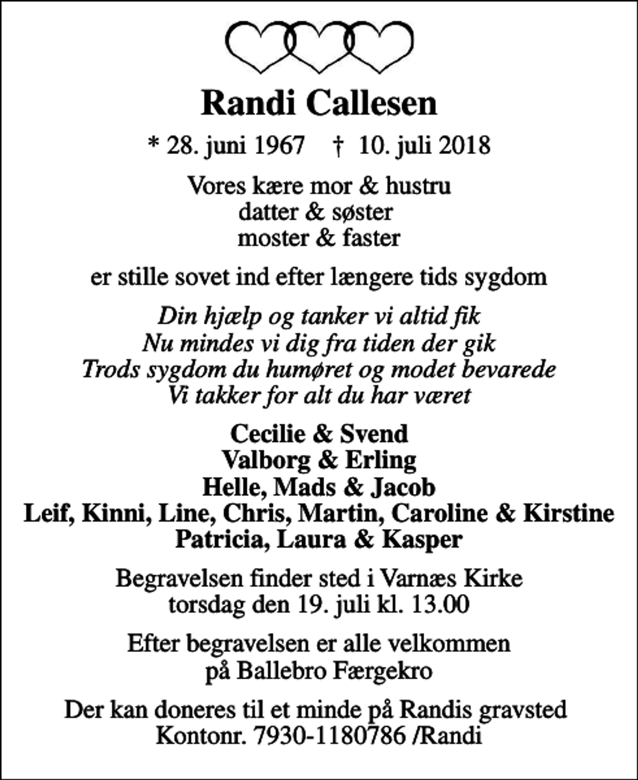 <p>Randi Callesen<br />* 28. juni 1967 ✝ 10. juli 2018<br />Vores kære mor &amp; hustru datter &amp; søster moster &amp; faster<br />er stille sovet ind efter længere tids sygdom<br />Din hjælp og tanker vi altid fik Nu mindes vi dig fra tiden der gik Trods sygdom du humøret og modet bevarede Vi takker for alt du har været<br />Cecilie &amp; Svend Valborg &amp; Erling Helle, Mads &amp; Jacob Leif, Kinni, Line, Chris, Martin, Caroline &amp; Kirstine Patricia, Laura &amp; Kasper<br />Begravelsen finder sted i Varnæs Kirke torsdag den 19. juli kl. 13.00<br />Efter begravelsen er alle velkommen på Ballebro Færgekro<br />Der kan doneres til et minde på Randis gravsted Kontonr. 7930-1180786 /Randi</p>