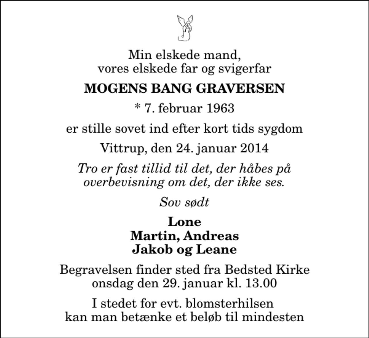 <p>Min elskede mand, vores elskede far og svigerfar<br />Mogens Bang Graversen<br />* 7. februar 1963<br />er stille sovet ind efter kort tids sygdom<br />Vittrup, den 24. januar 2014<br />Tro er fast tillid til det, der håbes på overbevisning om det, der ikke ses.<br />Sov sødt<br />Lone Martin, Andreas Jakob og Leane<br />Begravelsen finder sted fra Bedsted Kirke onsdag den 29. januar kl. 13.00<br />I stedet for evt. blomsterhilsen kan man betænke et beløb til mindesten</p>