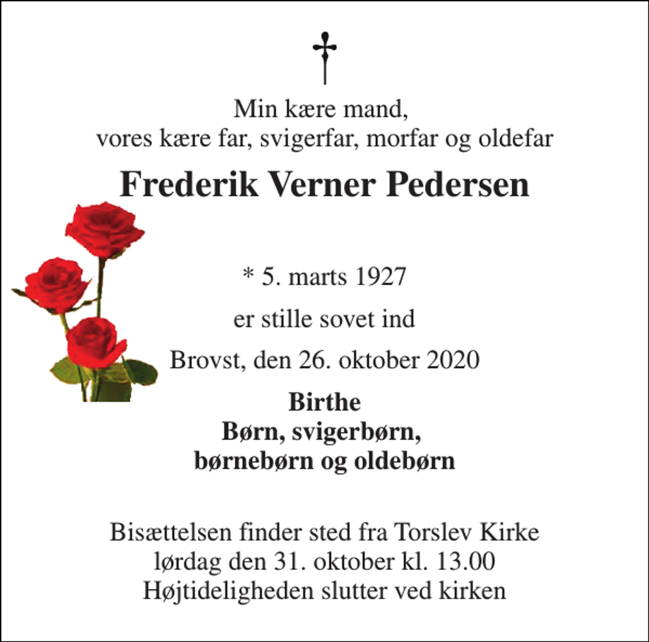 <p>Min kære mand, vores kære far, svigerfar, morfar og oldefar<br />Frederik Verner Pedersen<br />*​ 5. marts 1927<br />er stille sovet ind<br />Brovst, den 26. oktober 2020<br />Birthe Børn, svigerbørn, børnebørn og oldebørn<br />Bisættelsen​ finder sted fra Torslev Kirke​ lørdag den 31. oktober​ kl. 13.00 Højtideligheden slutter ved kirken</p>