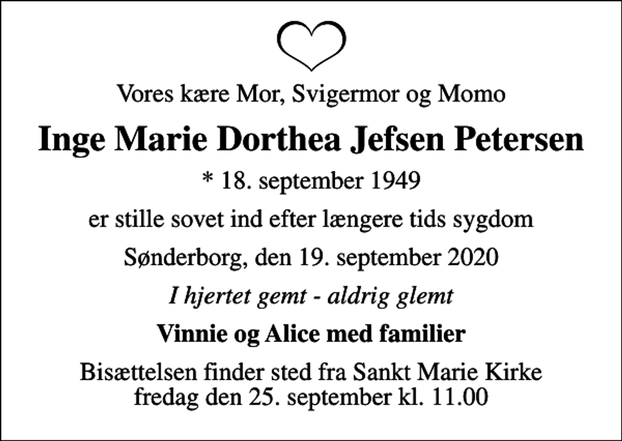 <p>Vores kære Mor, Svigermor og Momo<br />Inge Marie Dorthea Jefsen Petersen<br />* 18. september 1949<br />er stille sovet ind efter længere tids sygdom<br />Sønderborg, den 19. september 2020<br />I hjertet gemt - aldrig glemt<br />Vinnie og Alice med familier<br />Bisættelsen finder sted fra Sankt Marie Kirke fredag den 25. september kl. 11.00</p>