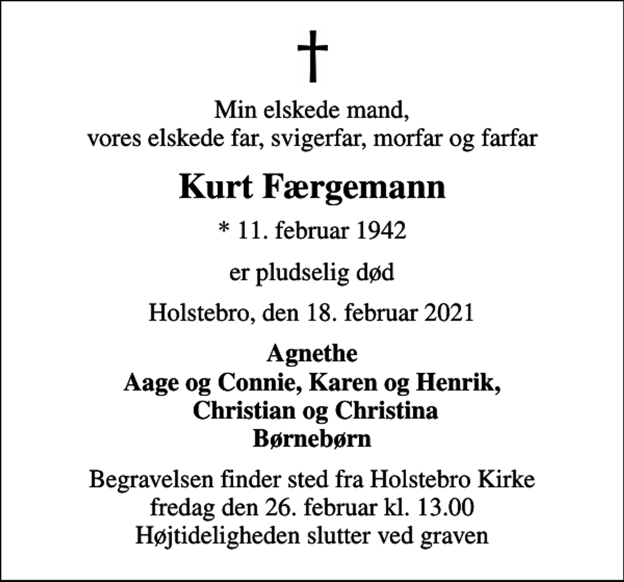 <p>Min elskede mand, vores elskede far, svigerfar, morfar og farfar<br />Kurt Færgemann<br />* 11. februar 1942<br />er pludselig død<br />Holstebro, den 18. februar 2021<br />Agnethe Aage og Connie, Karen og Henrik, Christian og Christina Børnebørn<br />Begravelsen finder sted fra Holstebro Kirke fredag den 26. februar kl. 13.00 Højtideligheden slutter ved graven</p>