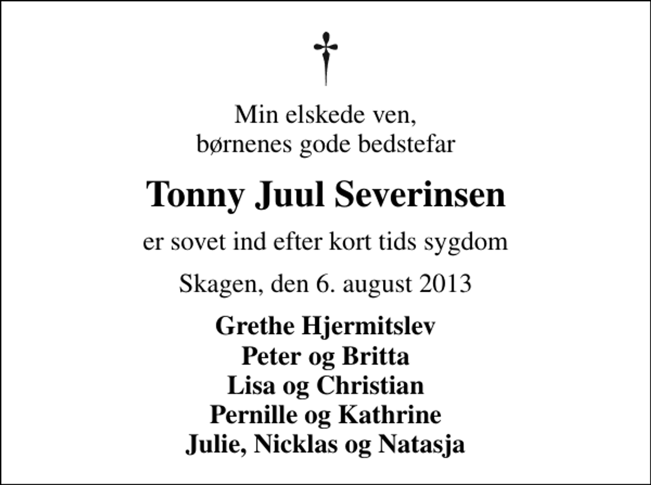 <p>Min elskede ven, børnenes gode bedstefar<br />Tonny Juul Severinsen<br />er sovet ind efter kort tids sygdom<br />Skagen, den 6. august 2013<br />Grethe Hjermitslev Peter og Britta Lisa og Christian Pernille og Kathrine Julie, Nicklas og Natasja</p>