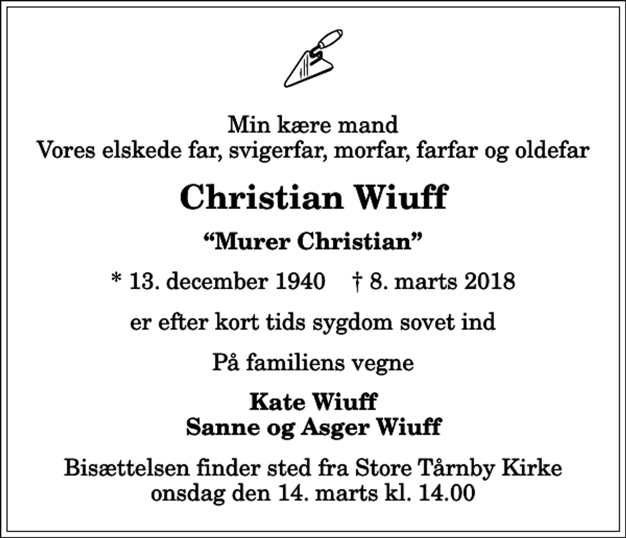<p>Min kære mand Vores elskede far, svigerfar, morfar, farfar og oldefar<br />Christian Wiuff<br />Murer Christian<br />* 13. december 1940 ✝ 8. marts 2018<br />er efter kort tids sygdom sovet ind<br />På familiens vegne<br />Kate Wiuff Sanne og Asger Wiuff<br />Bisættelsen finder sted fra Store Tårnby Kirke onsdag den 14. marts kl. 14.00</p>