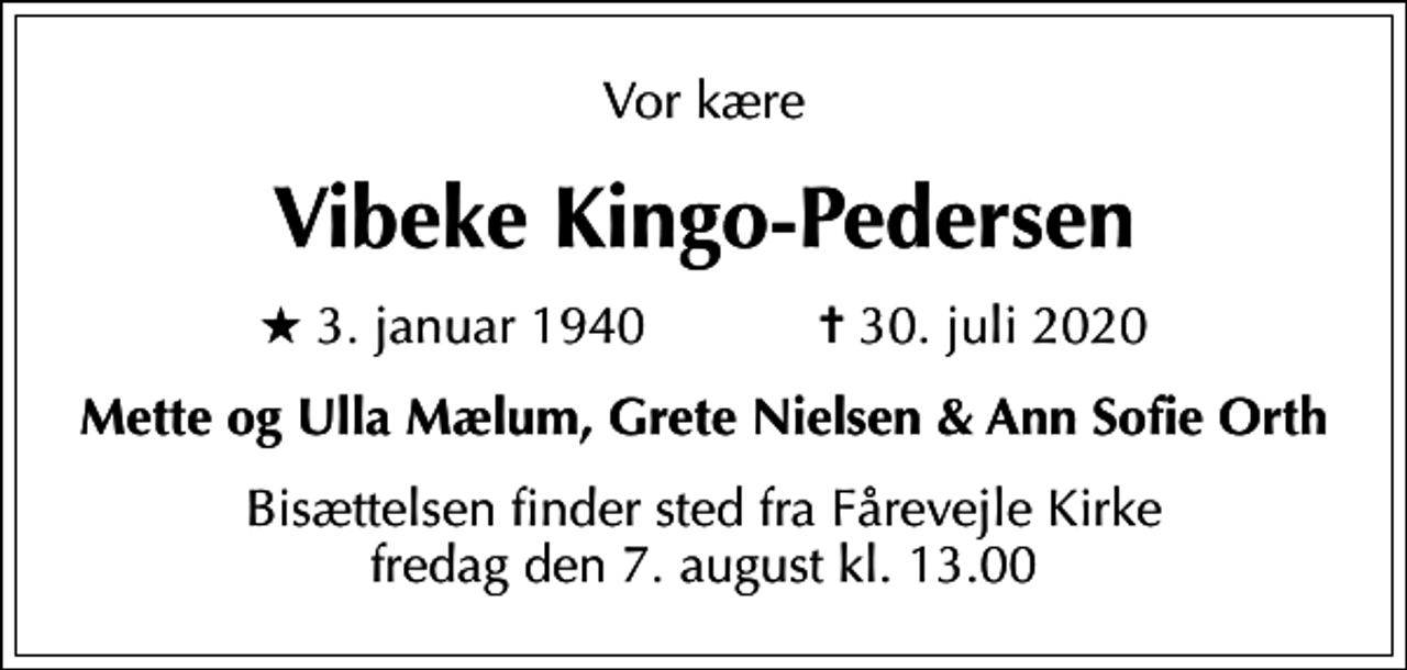 <p>Vor kære<br />Vibeke Kingo-Pedersen<br />* 3. januar 1940 ✝ 30. juli 2020<br />Mette og Ulla Mælum, Grete Nielsen &amp; Ann Sofie Orth<br />Bisættelsen finder sted fra Fårevejle Kirke fredag den 7. august kl. 13.00</p>