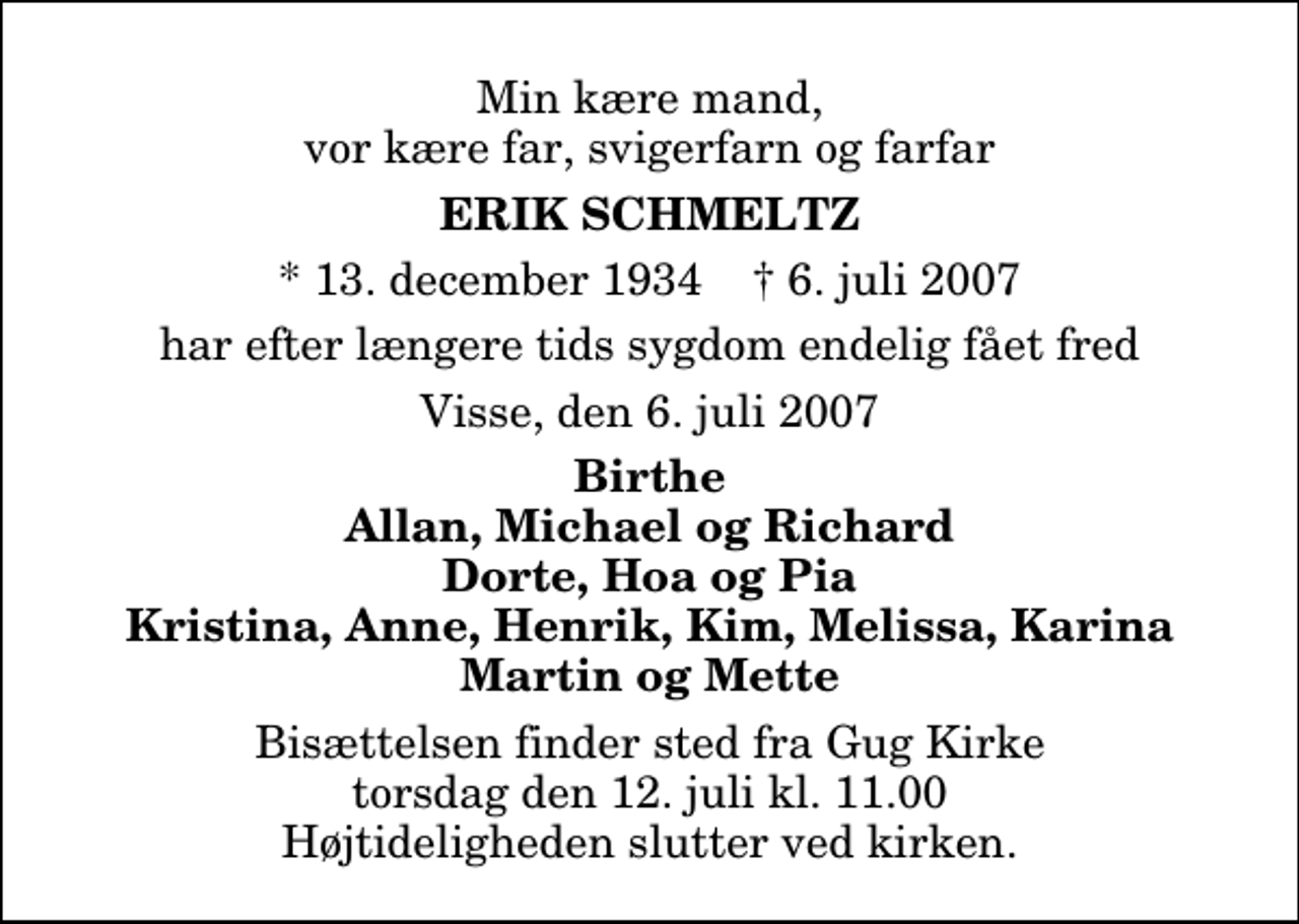 <p>Min kære mand, vor kære far, svigerfar og farfar<br />Erik Schmeltz<br />* 13. december 1934 ✝ 6. juli 2007<br />har efter længere tids sygdom endelig fået fred<br />Visse, den 6. juli 2007<br />Birthe, Allan, Michael og Richard, Dorte, Hoa og Pia, Kristina, Anne, Henrik, Kim, Melissa, Karina, Martin og Mette.<br />Bisættelsen finder sted fra Gug Kirke torsdag den 12. juli kl. 11.00 Højtideligheden slutter ved kirken.</p>
