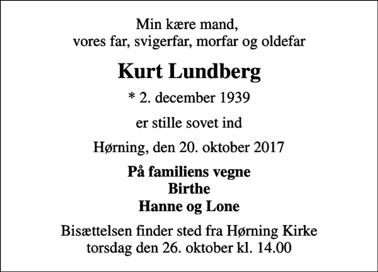 <p>Min kære mand, vores far, svigerfar, morfar og oldefar<br />Kurt Lundberg<br />* 2. december 1939<br />er stille sovet ind<br />Hørning, den 20. oktober 2017<br />På familiens vegne Birthe Hanne og Lone<br />Bisættelsen finder sted fra Hørning Kirke torsdag den 26. oktober kl. 14.00</p>