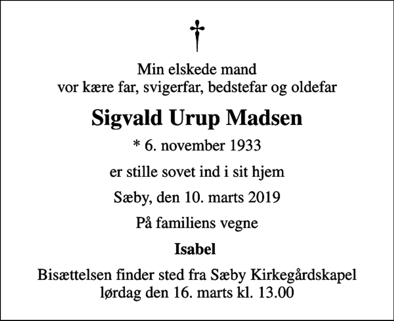 <p>Min elskede mand vor kære far, svigerfar, bedstefar og oldefar<br />Sigvald Urup Madsen<br />* 6. november 1933<br />er stille sovet ind i sit hjem<br />Sæby, den 10. marts 2019<br />På familiens vegne<br />Isabel<br />Bisættelsen finder sted fra Sæby Kirkegårdskapel lørdag den 16. marts kl. 13.00</p>