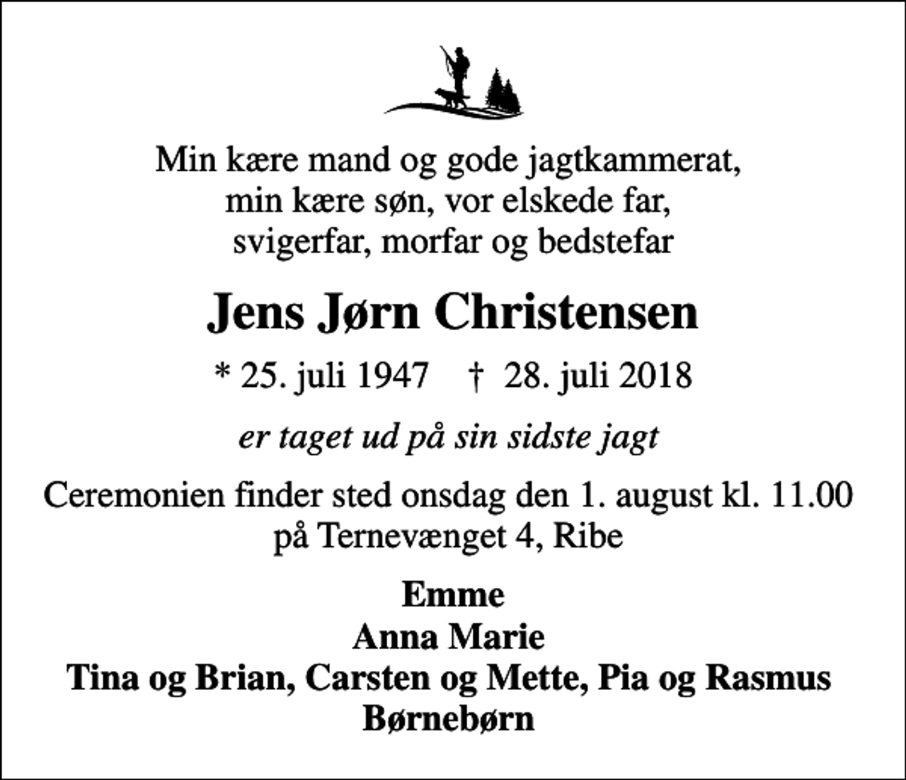 <p>Min kære mand og gode jagtkammerat, min kære søn, vor elskede far, svigerfar, morfar og bedstefar<br />Jens Jørn Christensen<br />* 25. juli 1947 ✝ 28. juli 2018<br />er taget ud på sin sidste jagt<br />Ceremonien finder sted onsdag den 1. august kl. 11.00 på Ternevænget 4, Ribe<br />Emme Anna Marie Tina og Brian, Carsten og Mette, Pia og Rasmus Børnebørn</p>