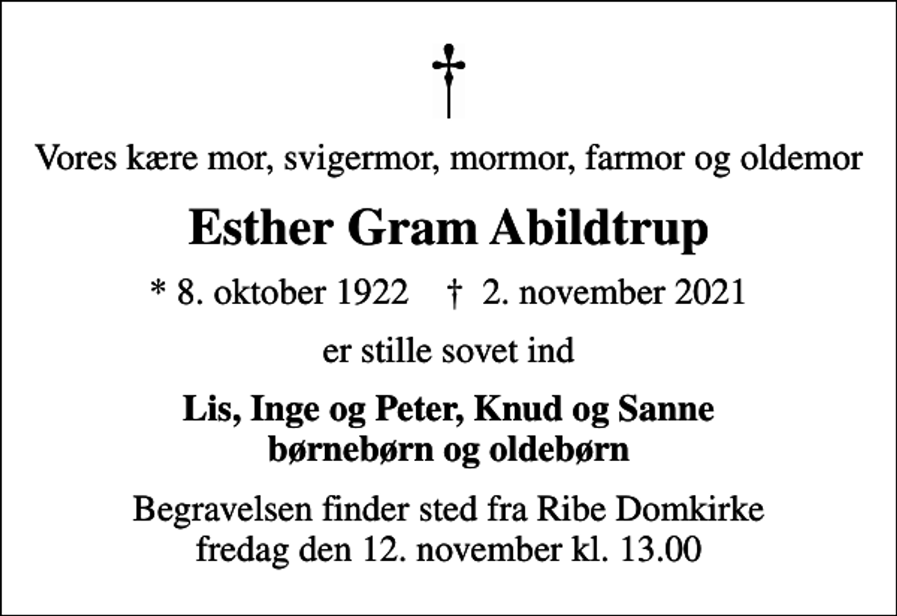 <p>Vores kære mor, svigermor, mormor, farmor og oldemor<br />Esther Gram Abildtrup<br />* 8. oktober 1922 ✝ 2. november 2021<br />er stille sovet ind<br />Lis, Inge og Peter, Knud og Sanne børnebørn og oldebørn<br />Begravelsen finder sted fra Ribe Domkirke fredag den 12. november kl. 13.00</p>