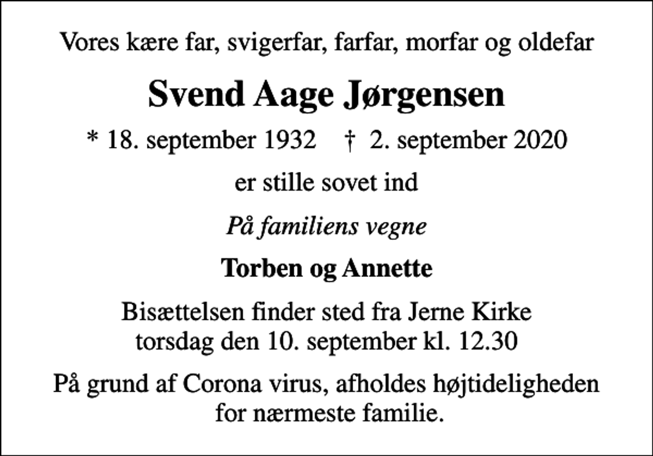 <p>Vores kære far, svigerfar, farfar, morfar og oldefar<br />Svend Aage Jørgensen<br />* 18. september 1932 ✝ 2. september 2020<br />er stille sovet ind<br />På familiens vegne<br />Torben og Annette<br />Bisættelsen finder sted fra Jerne Kirke torsdag den 10. september kl. 12.30<br />På grund af Corona virus, afholdes højtideligheden for nærmeste familie.</p>