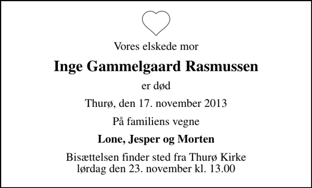 <p>Vores elskede mor<br />Inge Gammelgaard Rasmussen<br />er død<br />Thurø, den 17. november 2013<br />På familiens vegne<br />Lone, Jesper og Morten<br />Bisættelsen finder sted fra Thurø Kirke lørdag den 23. november kl. 13.00</p>
