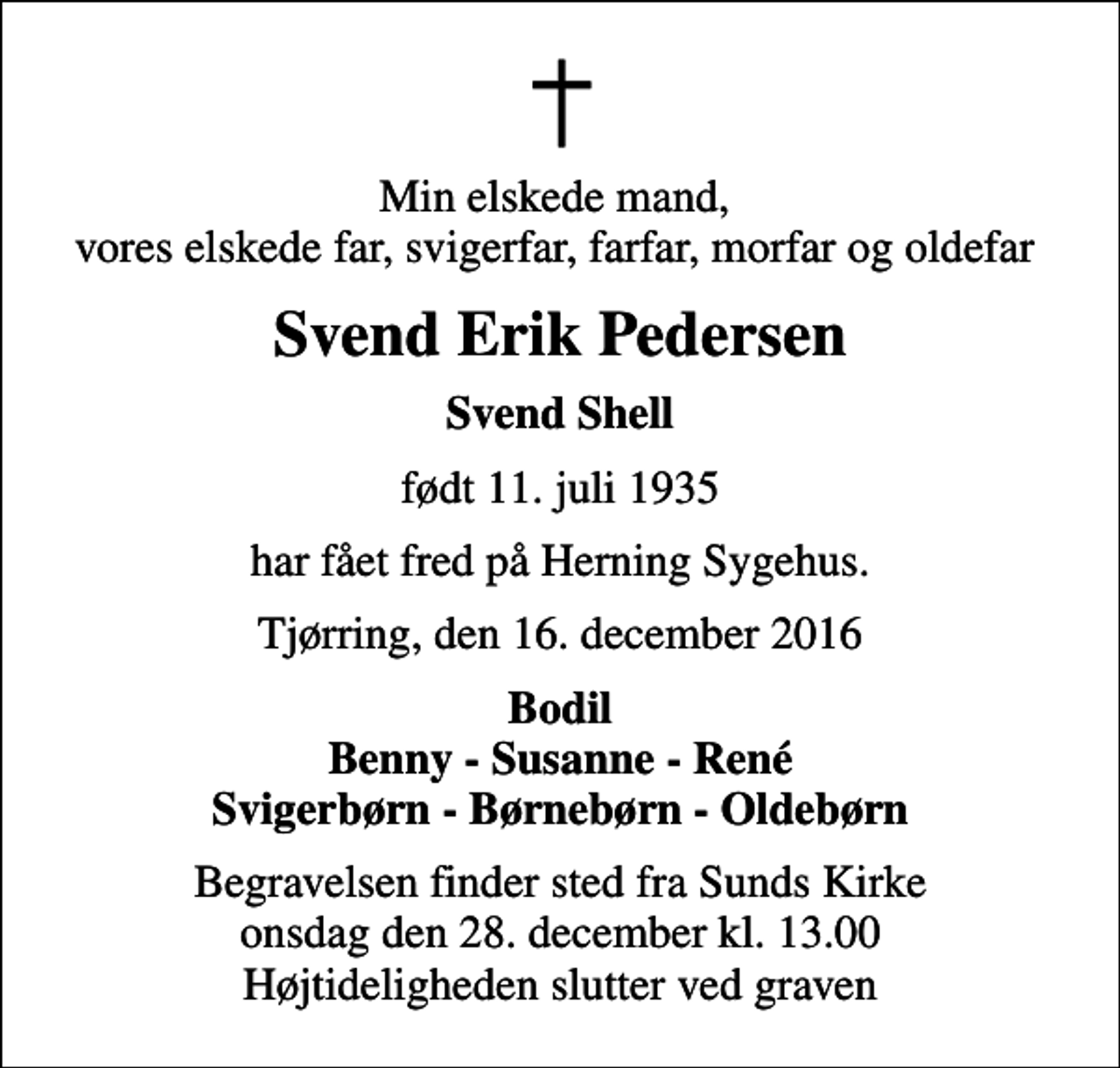 <p>Min elskede mand, vores elskede far, svigerfar, farfar, morfar og oldefar<br />Svend Erik Pedersen<br />Svend Shell<br />født 11. juli 1935<br />har fået fred på Herning Sygehus.<br />Tjørring, den 16. december 2016<br />Bodil Benny - Susanne - René Svigerbørn - Børnebørn - Oldebørn<br />Begravelsen finder sted fra Sunds Kirke onsdag den 28. december kl. 13.00 Højtideligheden slutter ved graven</p>