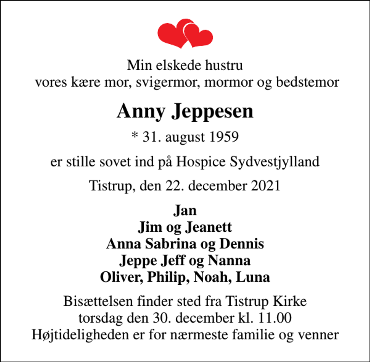 <p>Min elskede hustru vores kære mor, svigermor, mormor og bedstemor<br />Anny Jeppesen<br />* 31. august 1959<br />er stille sovet ind på Hospice Sydvestjylland<br />Tistrup, den 22. december 2021<br />Jan Jim og Jeanett Anna Sabrina og Dennis Jeppe Jeff og Nanna Oliver, Philip, Noah, Luna<br />Bisættelsen finder sted fra Tistrup Kirke torsdag den 30. december kl. 11.00 Højtideligheden er for nærmeste familie og venner</p>