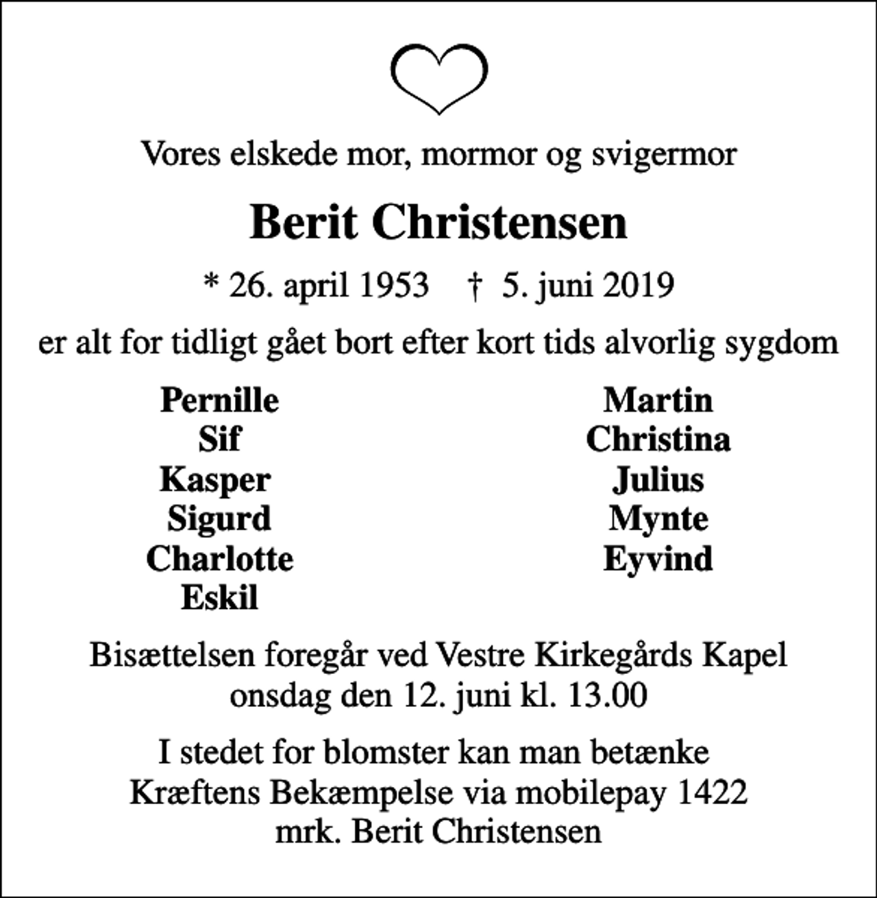 <p>Vores elskede mor, mormor og svigermor<br />Berit Christensen<br />* 26. april 1953 ✝ 5. juni 2019<br />er alt for tidligt gået bort efter kort tids alvorlig sygdom<br />Pernille<br />Martin<br />Sif<br />Christina<br />Kasper<br />Julius<br />Sigurd<br />Mynte<br />Charlotte<br />Eyvind<br />Eskil<br />Bisættelsen foregår ved Vestre Kirkegårds Kapel onsdag den 12. juni kl. 13.00<br />I stedet for blomster kan man betænke Kræftens Bekæmpelse via mobilepay 1422 mrk. Berit Christensen</p>