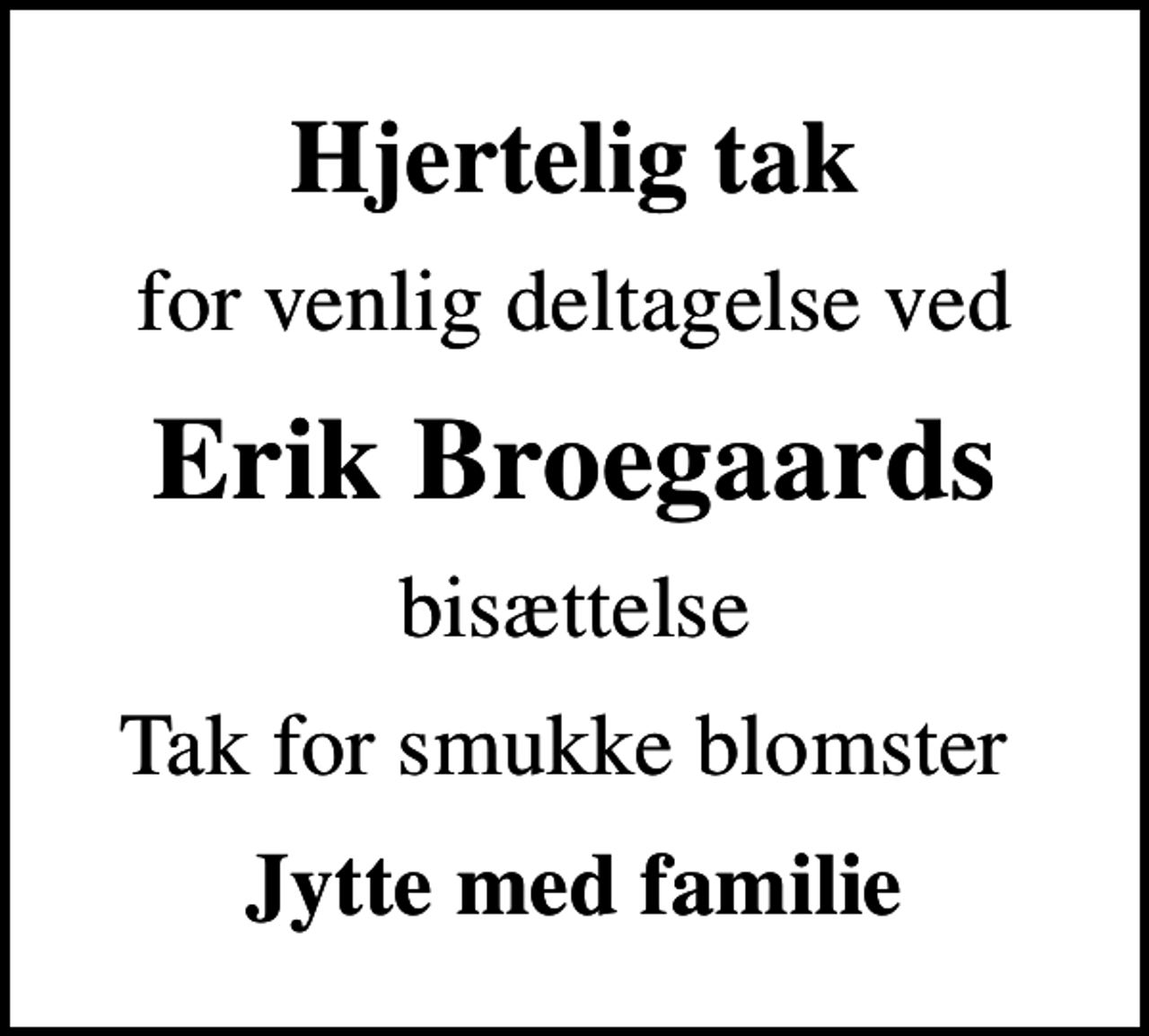 <p>Hjertelig tak<br />for venlig deltagelse ved<br />Erik Broegaards<br />bisættelse<br />Tak for smukke blomster<br />Jytte med familie</p>
