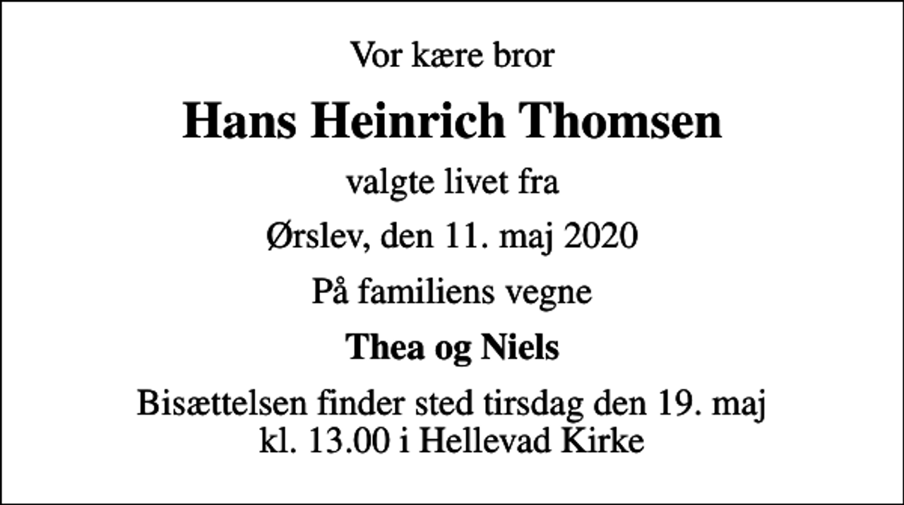 <p>Vor kære bror<br />Hans Heinrich Thomsen<br />valgte livet fra<br />Ørslev, den 11. maj 2020<br />På familiens vegne<br />Thea og Niels<br />Bisættelsen finder sted tirsdag den 19. maj kl. 13.00 i Hellevad Kirke</p>