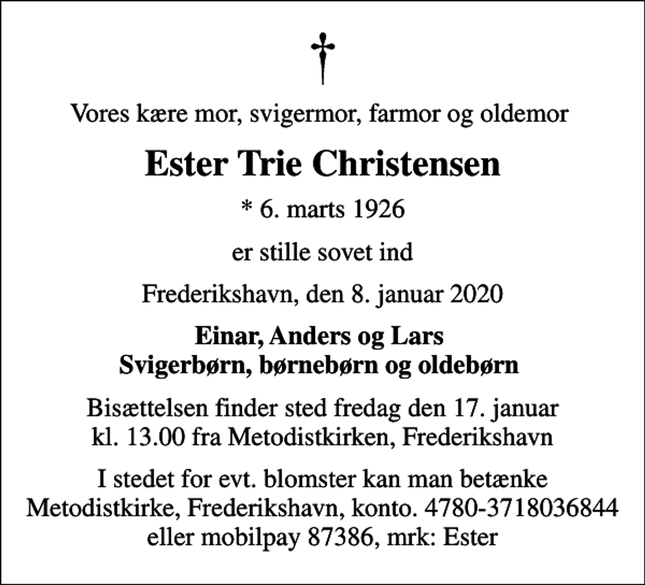 <p>Vores kære mor, svigermor, farmor og oldemor<br />Ester Trie Christensen<br />* 6. marts 1926<br />er stille sovet ind<br />Frederikshavn, den 8. januar 2020<br />Einar, Anders og Lars Svigerbørn, børnebørn og oldebørn<br />Bisættelsen finder sted fredag den 17. januar kl. 13.00 fra Metodistkirken, Frederikshavn<br />I stedet for evt. blomster kan man betænke Metodistkirke, Frederikshavn, konto. 4780-3718036844 eller mobilpay 87386, mrk: Ester</p>