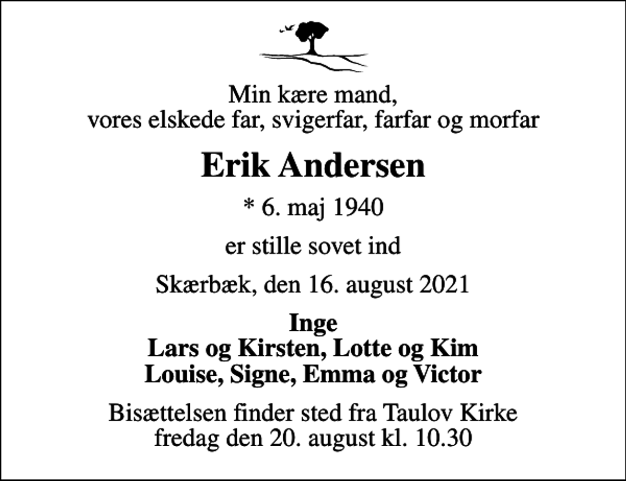 <p>Min kære mand, vores elskede far, svigerfar, farfar og morfar<br />Erik Andersen<br />* 6. maj 1940<br />er stille sovet ind<br />Skærbæk, den 16. august 2021<br />Inge Lars og Kirsten, Lotte og Kim Louise, Signe, Emma og Victor<br />Bisættelsen finder sted fra Taulov Kirke fredag den 20. august kl. 10.30</p>