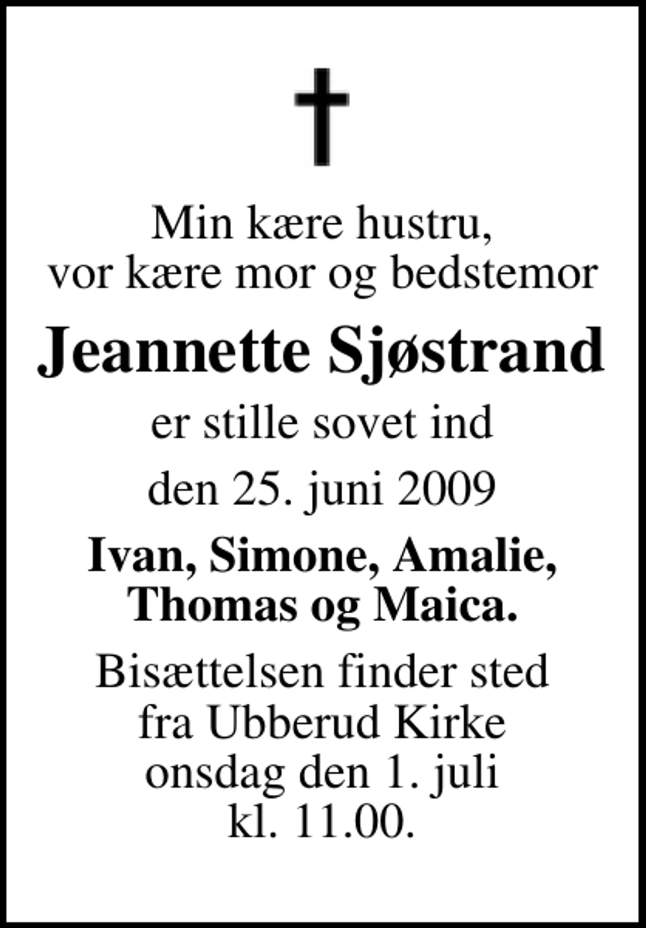 <p>Min kære hustru, vor kære mor og bedstemor<br />Jeannette Sjøstrand<br />er stille sovet ind<br />den 25. juni 2009<br />Ivan, Simone, Amalie, Thomas og Maica.<br />Bisættelsen finder sted fra Ubberud kirke, Odense onsdag den 1. juli kl. 11.00</p>