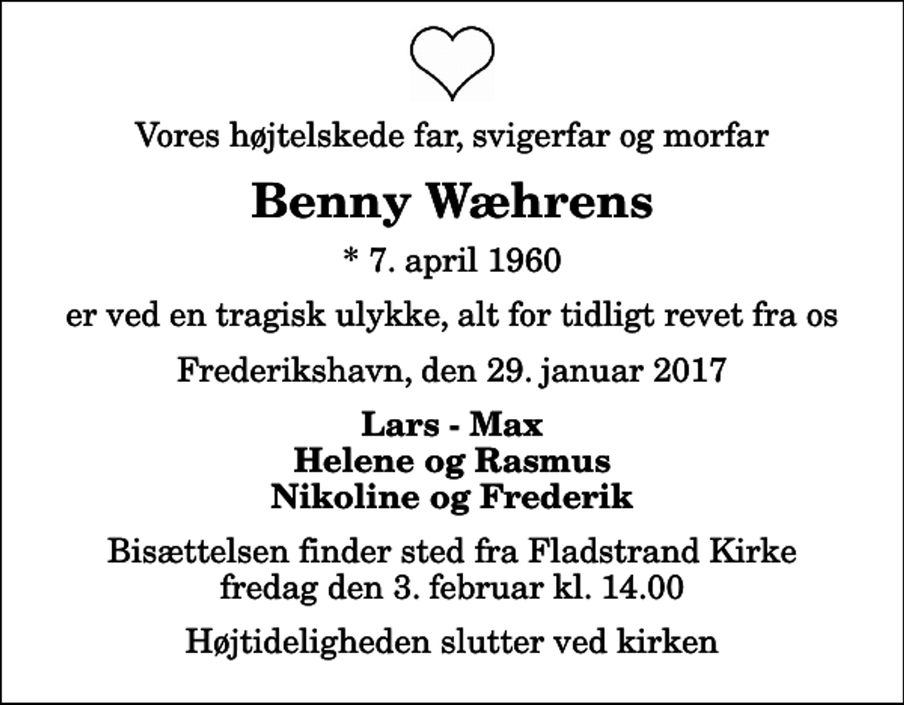 <p>Vores højtelskede far, svigerfar og morfar<br />Benny Wæhrens<br />* 7. april 1960<br />er ved en tragisk ulykke, alt for tidligt revet fra os<br />Frederikshavn, den 29. januar 2017<br />Lars - Max Helene og Rasmus Nikoline og Frederik<br />Bisættelsen finder sted fra Fladstrand Kirke fredag den 3. februar kl. 14.00 Højtideligheden slutter ved kirken</p>