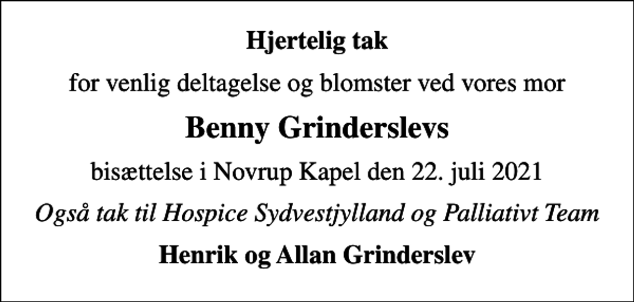 <p>Hjertelig tak<br />for venlig deltagelse og blomster ved vores mor<br />Benny Grinderslevs<br />bisættelse i Novrup Kapel den 22. juli 2021<br />Også tak til Hospice Sydvestjylland og Palliativt Team<br />Henrik og Allan Grinderslev</p>