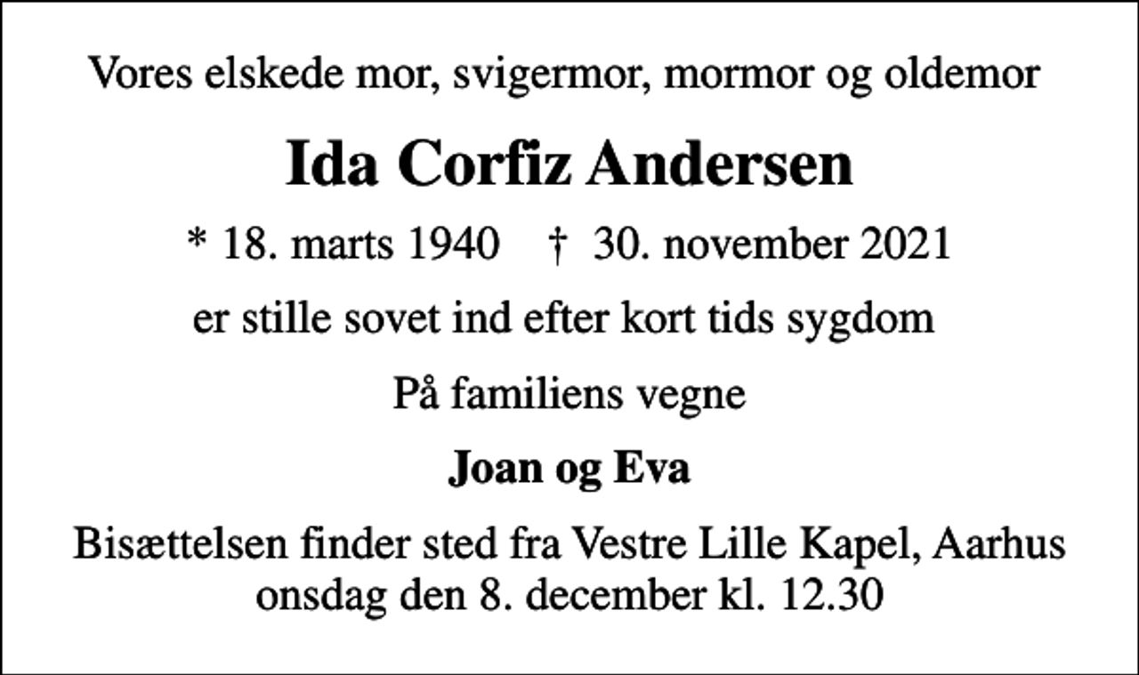 <p>Vores elskede mor, svigermor, mormor og oldemor<br />Ida Corfiz Andersen<br />* 18. marts 1940 ✝ 30. november 2021<br />er stille sovet ind efter kort tids sygdom<br />På familiens vegne<br />Joan og Eva<br />Bisættelsen finder sted fra Vestre Lille Kapel, Aarhus onsdag den 8. december kl. 12.30</p>