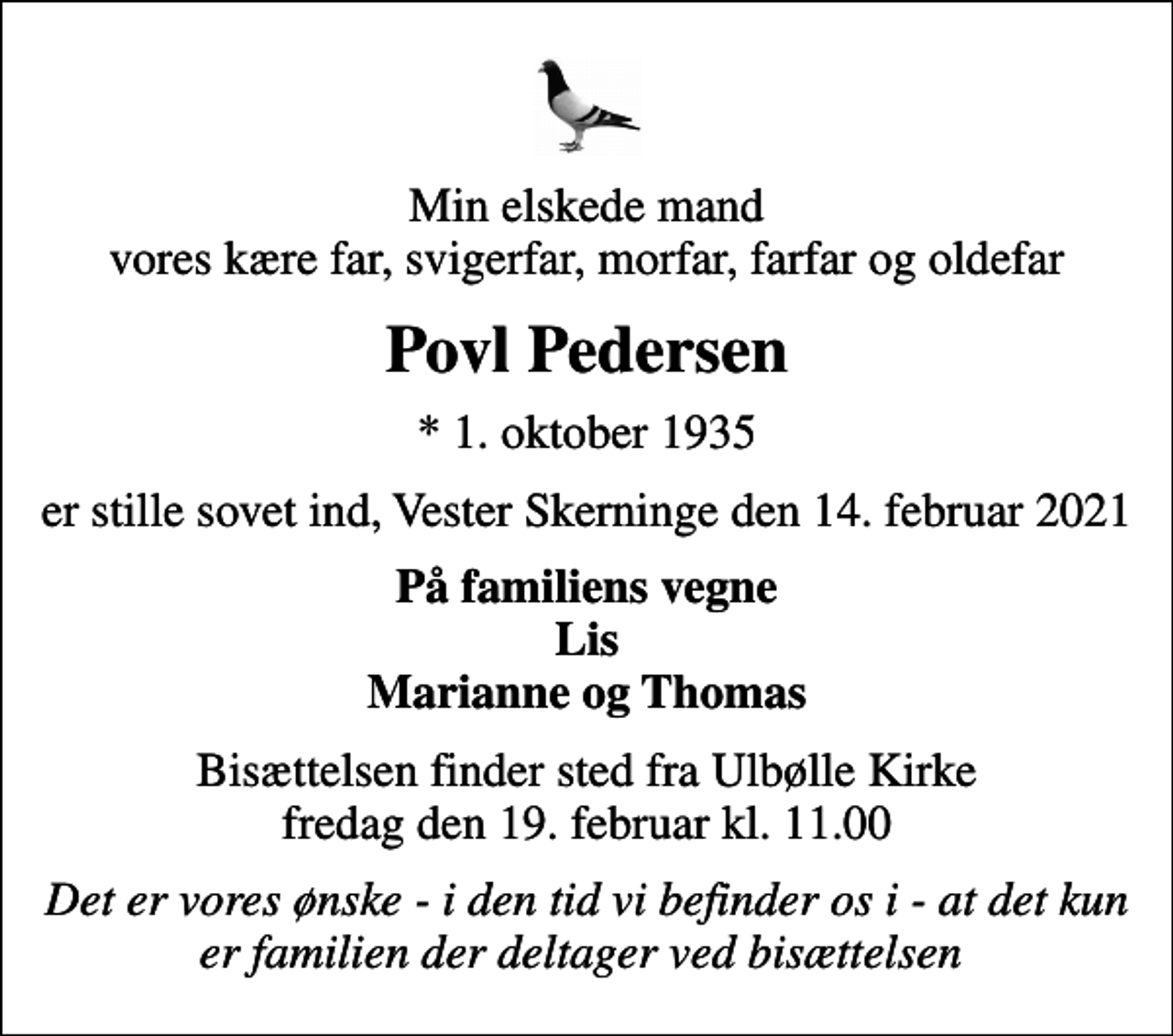 <p>Min elskede mand vores kære far, svigerfar, morfar, farfar og oldefar<br />Povl Pedersen<br />* 1. oktober 1935<br />er stille sovet ind, Vester Skerninge den 14. februar 2021<br />På familiens vegne Lis Marianne og Thomas<br />Bisættelsen finder sted fra Ulbølle Kirke fredag den 19. februar kl. 11.00<br />Det er vores ønske - i den tid vi befinder os i - at det kun er familien der deltager ved bisættelsen</p>