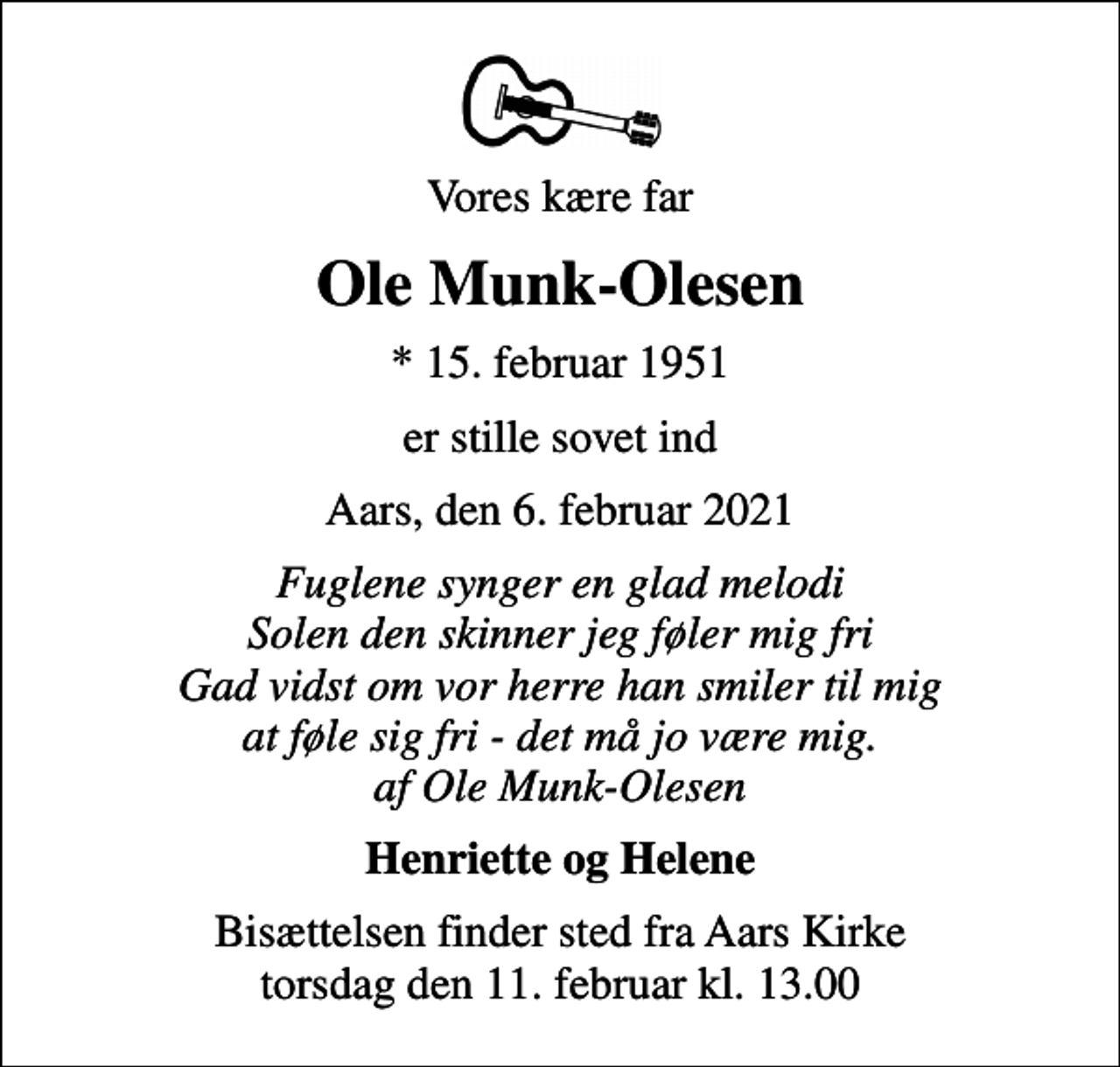 <p>Vores kære far<br />Ole Munk-Olesen<br />* 15. februar 1951<br />er stille sovet ind<br />Aars, den 6. februar 2021<br />Fuglene synger en glad melodi Solen den skinner jeg føler mig fri Gad vidst om vor herre han smiler til mig at føle sig fri - det må jo være mig. af Ole Munk-Olesen<br />Henriette og Helene<br />Bisættelsen finder sted fra Aars Kirke torsdag den 11. februar kl. 13.00</p>