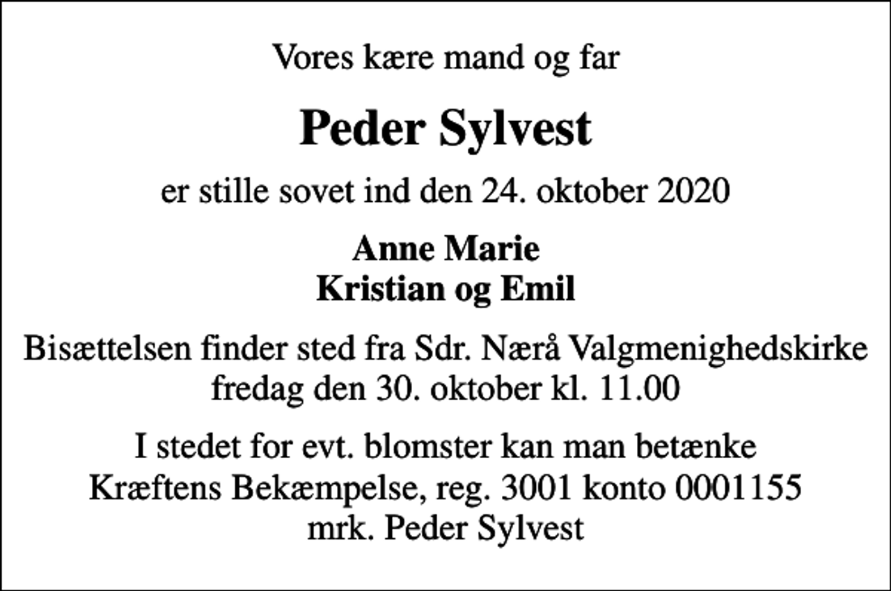 <p>Vores kære mand og far<br />Peder Sylvest<br />er stille sovet ind den 24. oktober 2020<br />Anne Marie Kristian og Emil<br />Bisættelsen finder sted fra Sdr. Nærå Valgmenighedskirke fredag den 30. oktober kl. 11.00<br />I stedet for evt. blomster kan man betænke<br />Kræftens Bekæmpelse reg.3001konto0001155mrk. Peder<br />Sylvest</p>