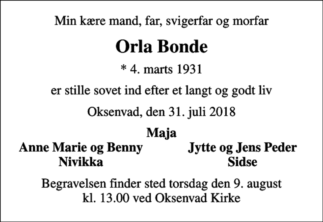 <p>Min kære mand, far, svigerfar og morfar<br />Orla Bonde<br />* 4. marts 1931<br />er stille sovet ind efter et langt og godt liv<br />Oksenvad, den 31. juli 2018<br />Maja<br />Anne Marie og Benny<br />Jytte og Jens Peder<br />Nivikka<br />Sidse<br />Begravelsen finder sted torsdag den 9. august kl. 13.00 ved Oksenvad Kirke</p>