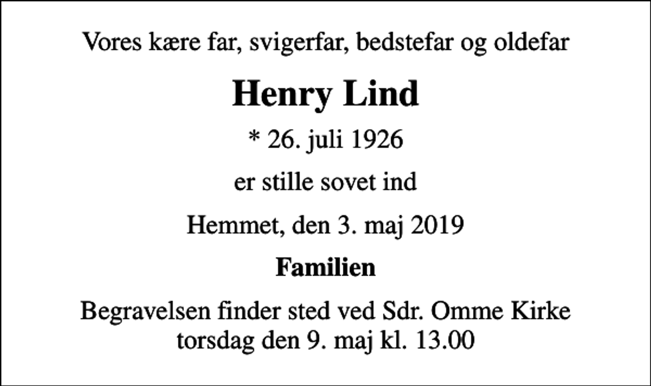 <p>Vores kære far, svigerfar, bedstefar og oldefar<br />Henry Lind<br />* 26. juli 1926<br />er stille sovet ind<br />Hemmet, den 3. maj 2019<br />Familien<br />Begravelsen finder sted ved Sdr. Omme Kirke torsdag den 9. maj kl. 13.00</p>