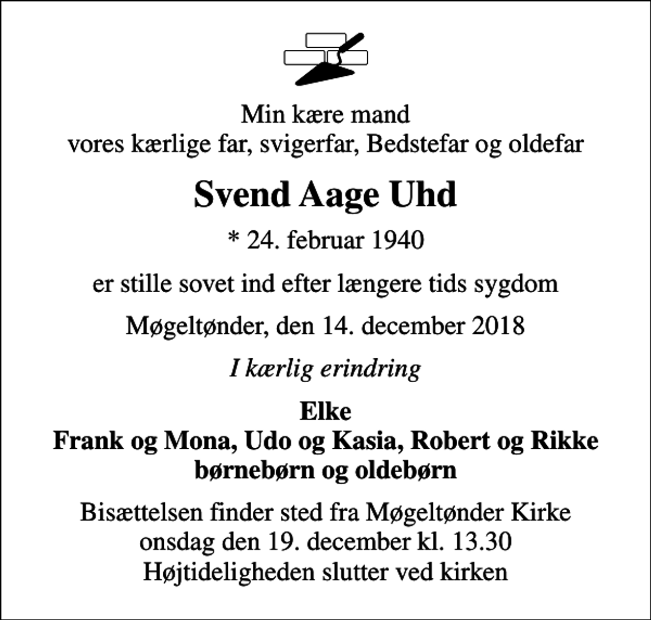 <p>Min kære mand vores kærlige far, svigerfar, Bedstefar og oldefar<br />Svend Aage Uhd<br />* 24. februar 1940<br />er stille sovet ind efter længere tids sygdom<br />Møgeltønder, den 14. december 2018<br />I kærlig erindring<br />Elke Frank og Mona, Udo og Kasia, Robert og Rikke børnebørn og oldebørn<br />Bisættelsen finder sted fra Møgeltønder Kirke onsdag den 19. december kl. 13.30 Højtideligheden slutter ved kirken</p>