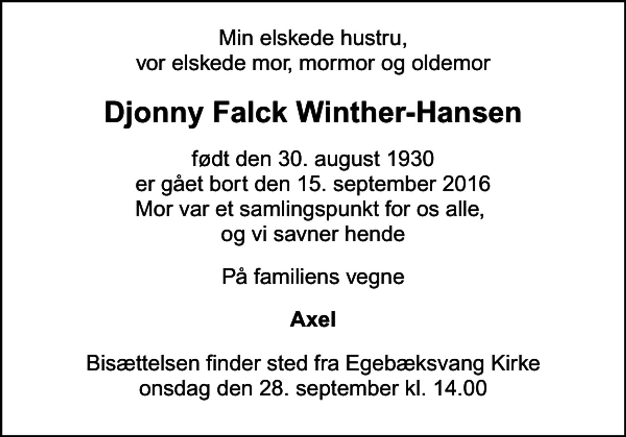 <p>Min elskede hustru, vor elskede mor, mormor og oldemor<br />Djonny Falck Winther-Hansen<br />født den 30. august 1930 er gået bort den 15. september 2016 Mor var et samlingspunkt for os alle, og vi savner hende<br />På familiens vegne<br />Axel<br />Bisættelsen finder sted fra Egebæksvang Kirke onsdag den 28. september kl. 14.00</p>