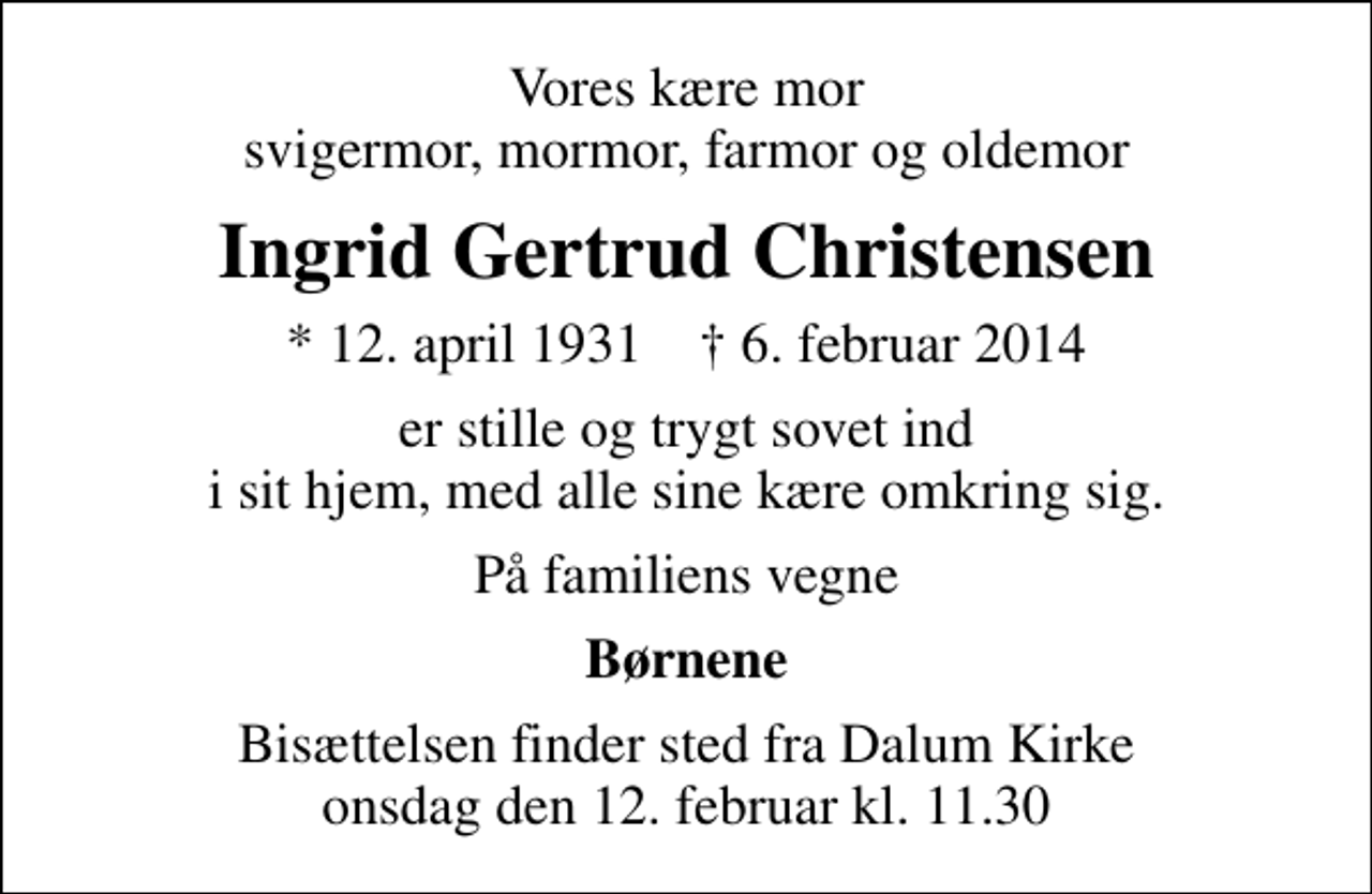 <p>Vores kære mor svigermor, mormor, farmor og oldemor<br />Ingrid Gertrud Christensen<br />* 12. april 1931 ✝ 6. februar 2014<br />er stille og trygt sovet ind i sit hjem, med alle sine kære omkring sig.<br />På familiens vegne<br />Børnene<br />Bisættelsen finder sted fra Dalum Kirke onsdag den 12. februar kl. 11.30</p>