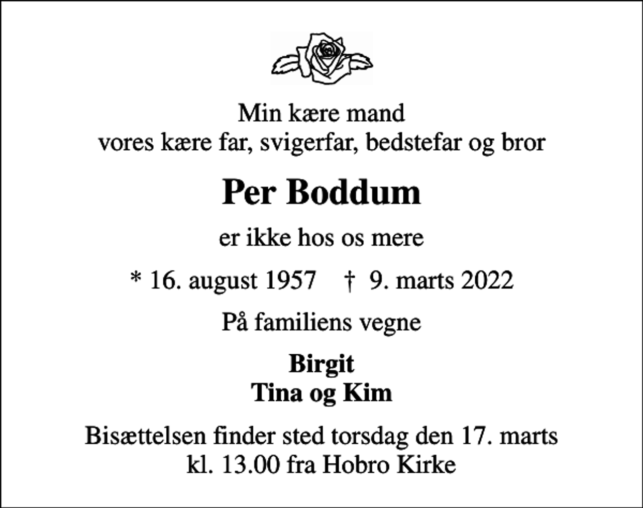<p>Min kære mand vores kære far, svigerfar, bedstefar og bror<br />Per Boddum<br />er ikke hos os mere<br />* 16. august 1957 ✝ 9. marts 2022<br />På familiens vegne<br />Birgit Tina og Kim<br />Bisættelsen finder sted torsdag den 17. marts kl. 13.00 fra Hobro Kirke</p>