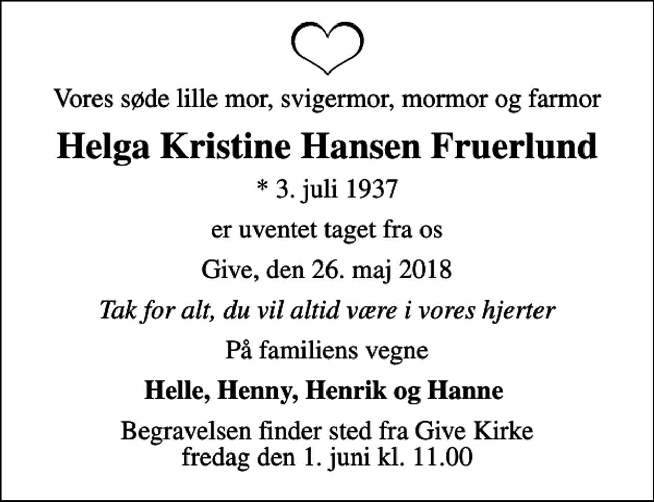 <p>Vores søde lille mor, svigermor, mormor og farmor<br />Helga Kristine Hansen Fruerlund<br />* 3. juli 1937<br />er uventet taget fra os<br />Give, den 26. maj 2018<br />Tak for alt, du vil altid være i vores hjerter<br />På familiens vegne<br />Helle, Henny, Henrik og Hanne<br />Begravelsen finder sted fra Give Kirke fredag den 1. juni kl. 11.00</p>