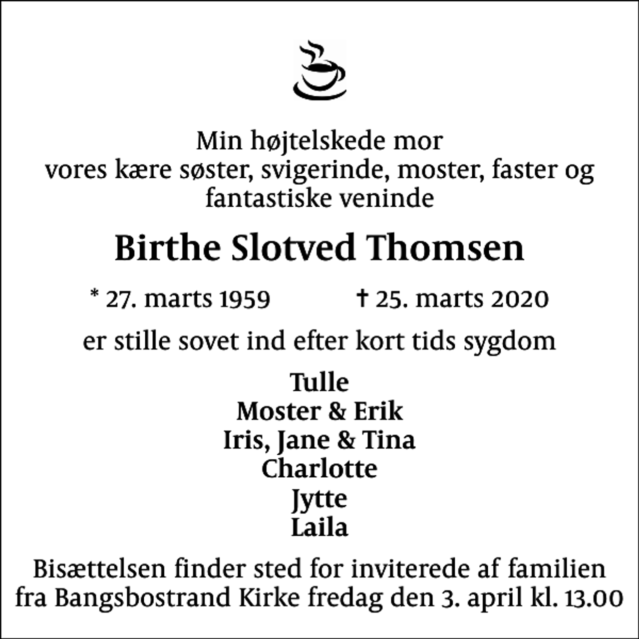 <p>Min højtelskede mor vores kære søster, svigerinde, moster, faster og fantastiske veninde<br />Birthe Slotved Thomsen<br />* 27. marts 1959 ✝ 25. marts 2020<br />er stille sovet ind efter kort tids sygdom<br />Tulle Moster &amp; Erik Iris, Jane &amp; Tina Charlotte Jytte Laila<br />Bisættelsen finder sted for inviterede af familien fra Bangsbostrand Kirke fredag den 3. april kl. 13.00</p>