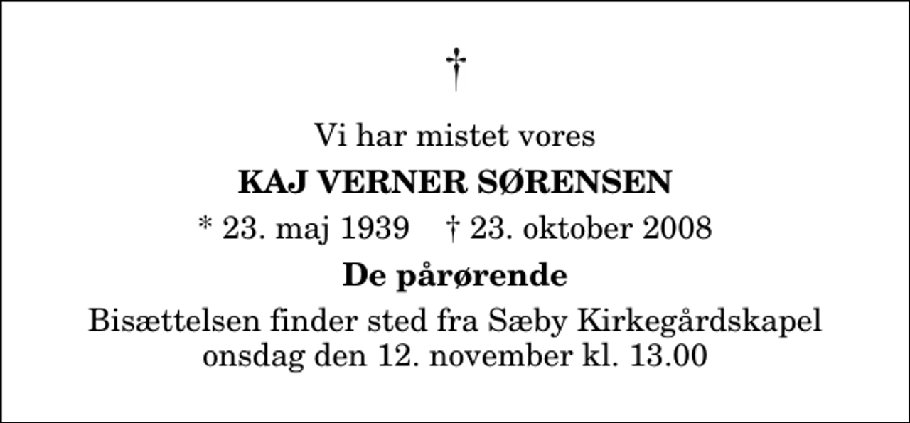 <p>Vi har mistet vores<br />Kaj Verner Sørensen<br />* 23. maj 1939 ✝ 23. oktober 2008<br />De pårørende<br />Bisættelsen finder sted fra Sæby Kirkegårdskapel onsdag den 12. november kl. 13.00</p>