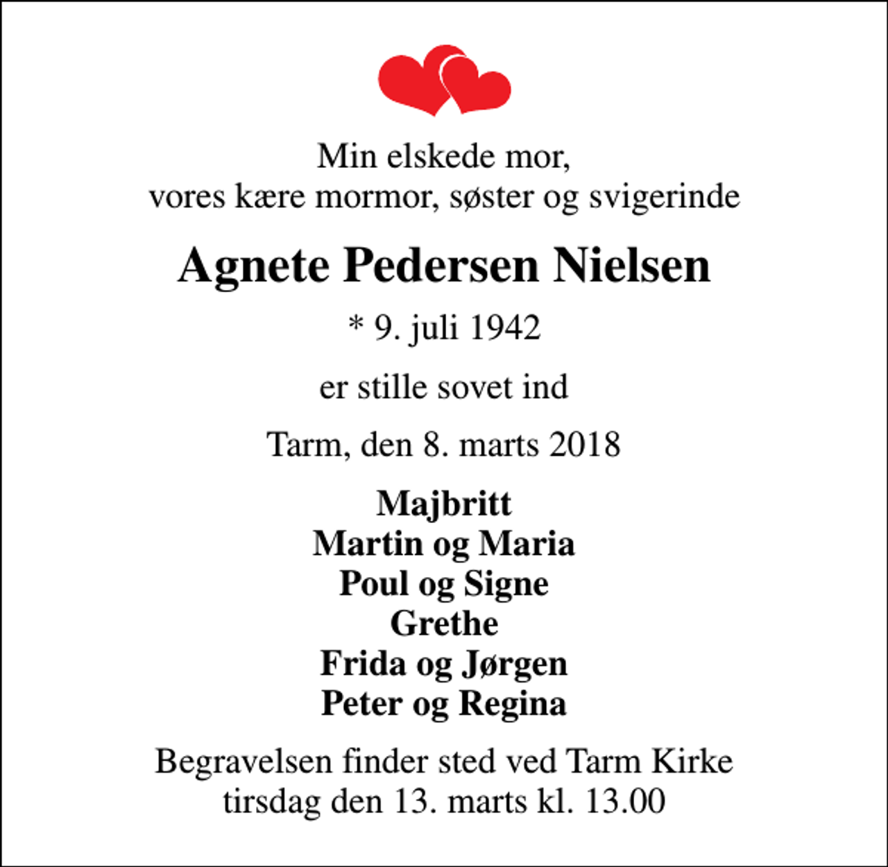 <p>Min elskede mor, vores kære mormor, søster og svigerinde<br />Agnete Pedersen Nielsen<br />* 9. juli 1942<br />er stille sovet ind<br />Tarm, den 8. marts 2018<br />Majbritt Martin og Maria Poul og Signe Grethe Frida og Jørgen Peter og Regina<br />Begravelsen finder sted ved Tarm Kirke tirsdag den 13. marts kl. 13.00</p>