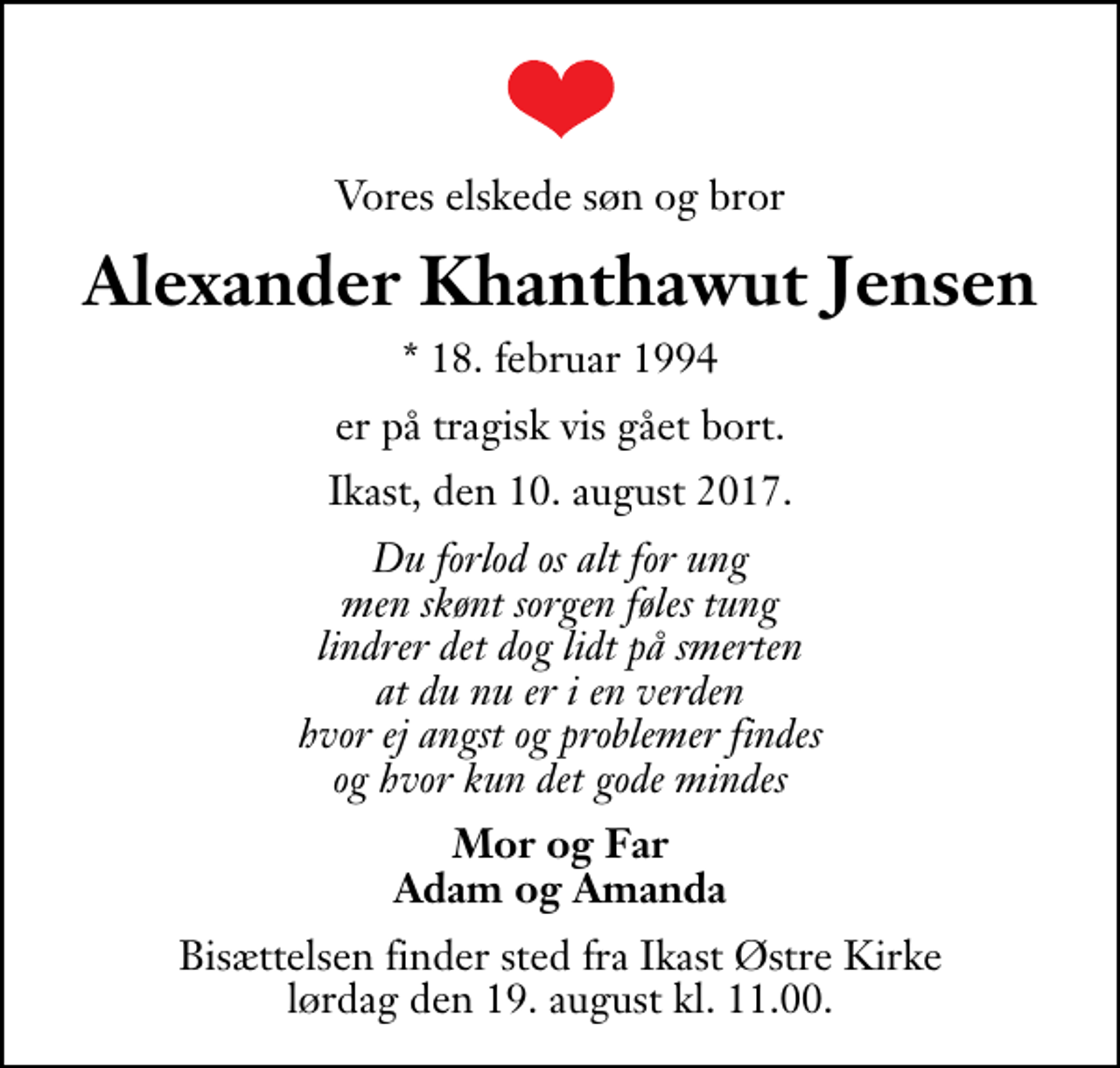 <p>Vores elskede søn og bror<br />Alexander Khanthawut Jensen<br />* 18. februar 1994<br />er på tragisk vis gået bort.<br />Ikast, den 10. august 2017.<br />Du forlod os alt for ung men skønt sorgen føles tung lindrer det dog lidt på smerten at du nu er i en verden hvor ej angst og problemer findes og hvor kun det gode mindes<br />Mor og Far Adam og Amanda<br />Bisættelsen finder sted fra Ikast Østre Kirke lørdag den 19. august kl. 11.00</p>