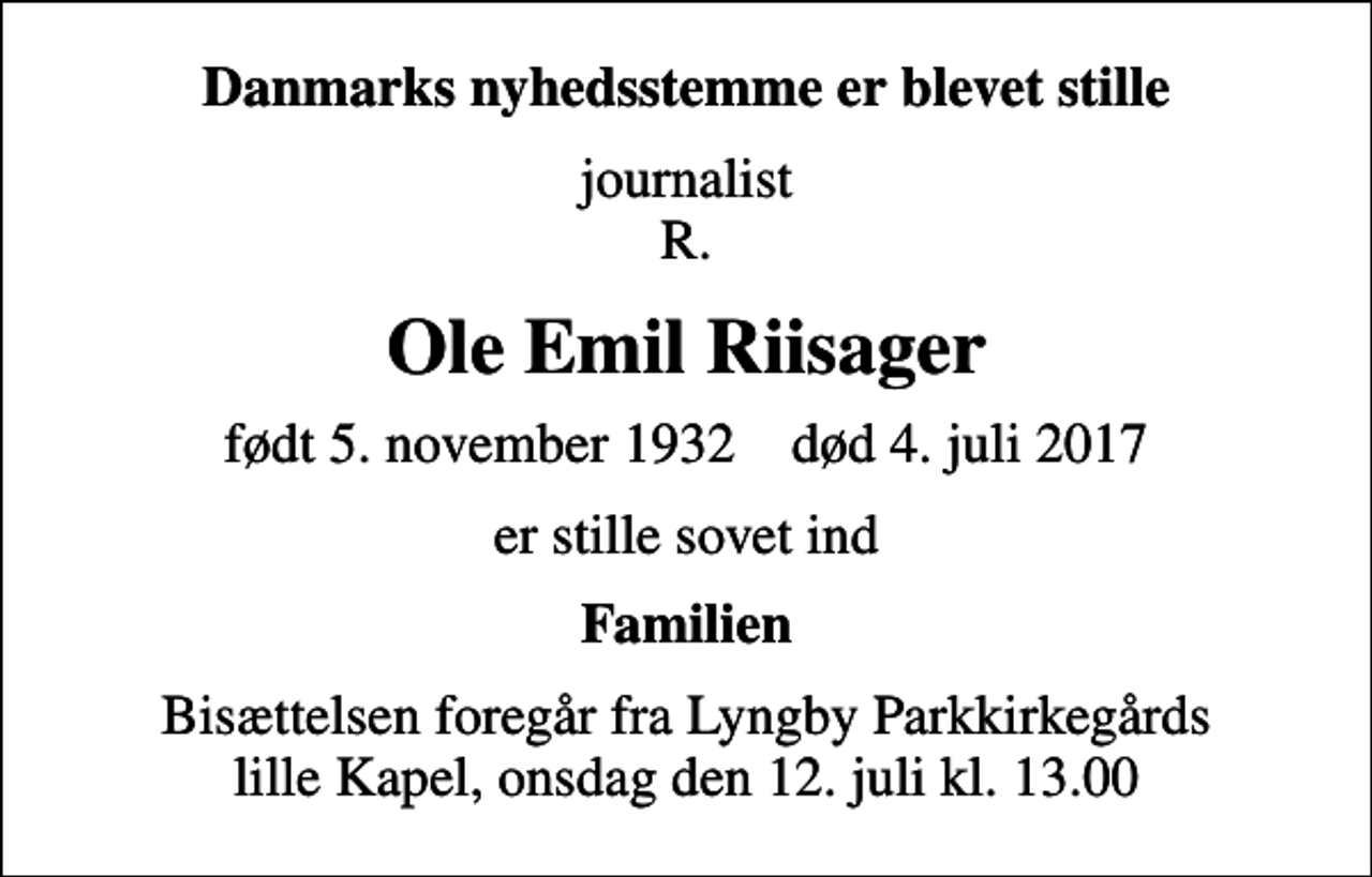 <p>Danmarks nyhedsstemme er blevet stille<br />journalist R.<br />Ole Emil Riisager<br />født 5. november 1932 død 4. juli 2017<br />er stille sovet ind<br />Familien<br />Bisættelsen foregår fra Lyngby Parkkirkegårds lille Kapel, onsdag den 12. juli kl. 13.00</p>