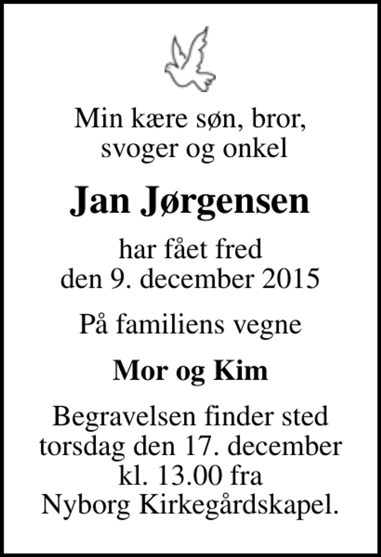 <p>Min kære søn, bror, svoger og onkel<br />Jan Jørgensen<br />har fået fred den 9. december 2015<br />På familiens vegne<br />Mor og Kim<br />Begravelsen finder sted torsdag den 17. december kl. 13.00 fra Nyborg Kirkegårdskapel.</p>