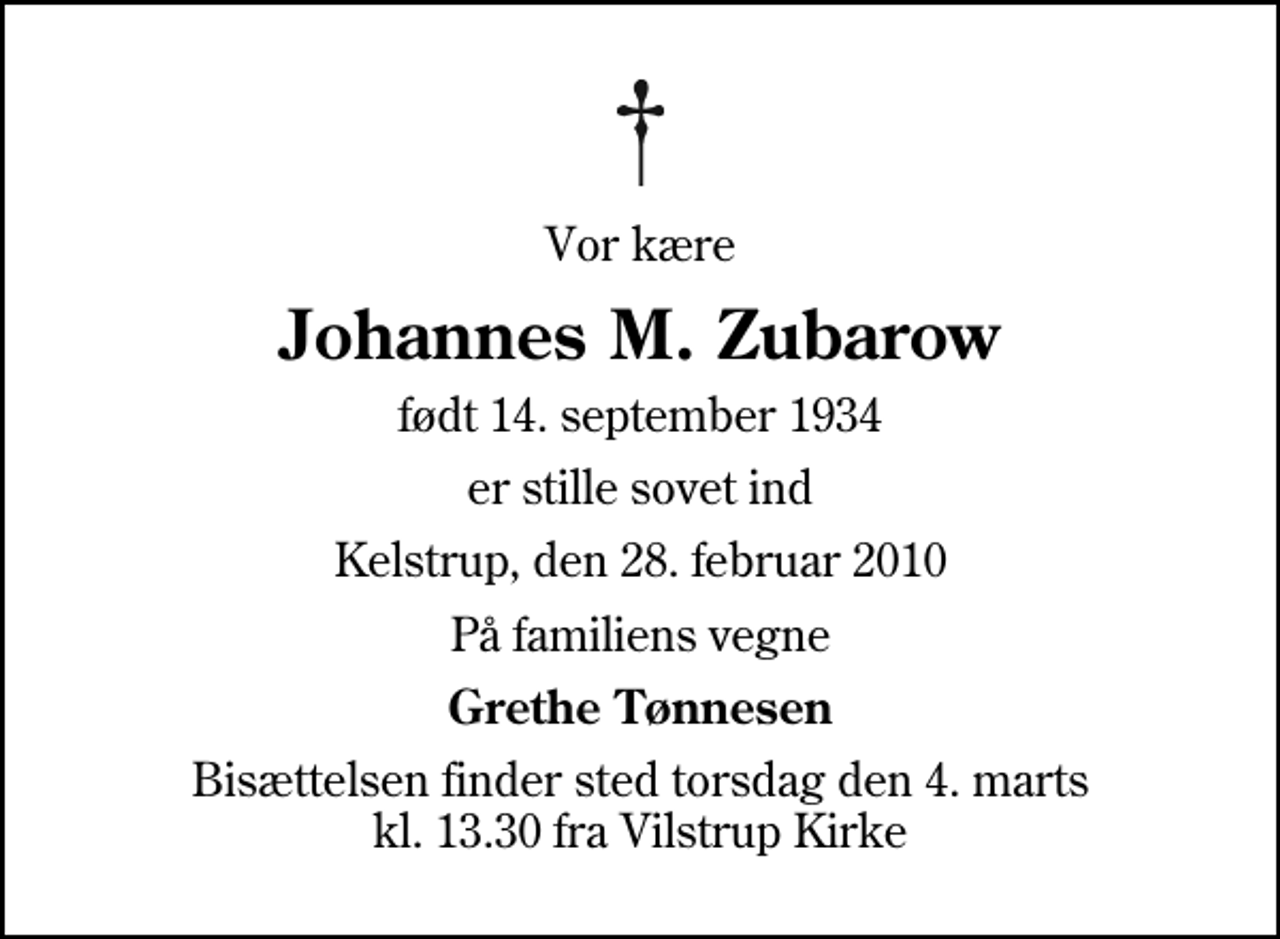 <p>Vor kære<br />Johannes M. Zubarow<br />født 14. september 1934<br />er stille sovet ind<br />Kelstrup, den 28. februar 2010<br />På familiens vegne<br />Grethe Tønnesen<br />Bisættelsen finder sted torsdag den 4. marts kl. 13.30 fra Vilstrup Kirke</p>