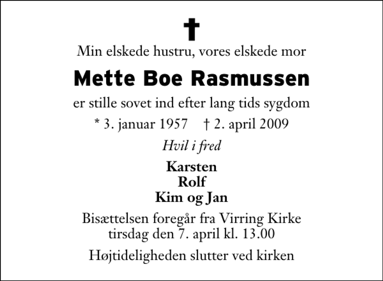 <p>Min elskede hustru, vores elskede mor<br />Mette Boe Rasmussen<br />er stille sovet ind efter lang tids sygdom<br />* 3. januar 1957 ✝ 2. april 2009<br />Hvil i fred<br />Karsten Rolf Kim og Jan<br />Bisættelsen foregår fra Virring Kirke tirsdag den 7. april kl. 13.00 Højtideligheden slutter ved kirken</p>